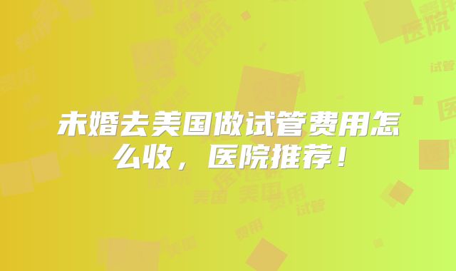 未婚去美国做试管费用怎么收,医院推荐!