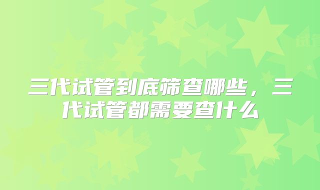 三代试管到底筛查哪些,三代试管都需要查什么