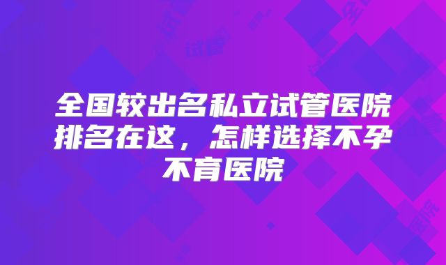 全国较出名私立试管医院排名在这，怎样选择不孕不育医院