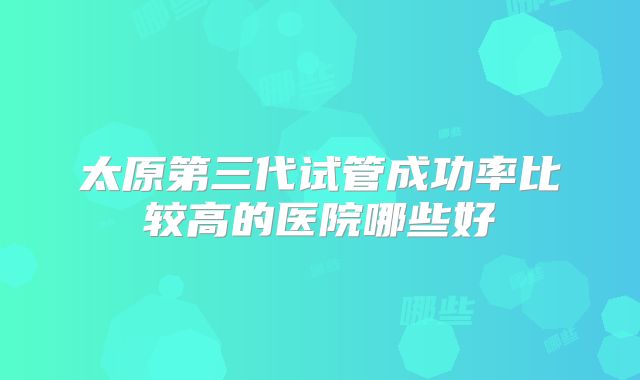 太原第三代试管成功率比较高的医院哪些好