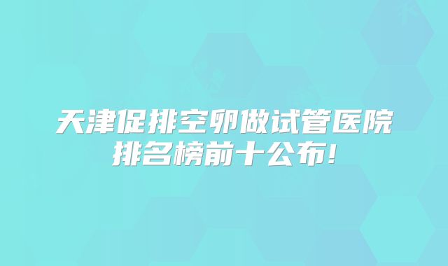 天津促排空卵做试管医院排名榜前十公布!