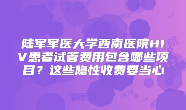 陆军军医大学西南医院HIV患者试管费用包含哪些项目？这些隐性收费要当心