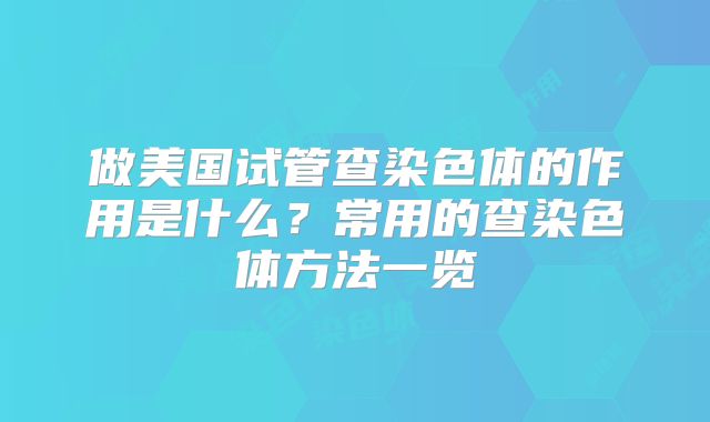 做美国试管查染色体的作用是什么?常用的查染色体方法一览