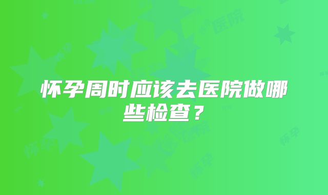 怀孕周时应该去医院做哪些检查？