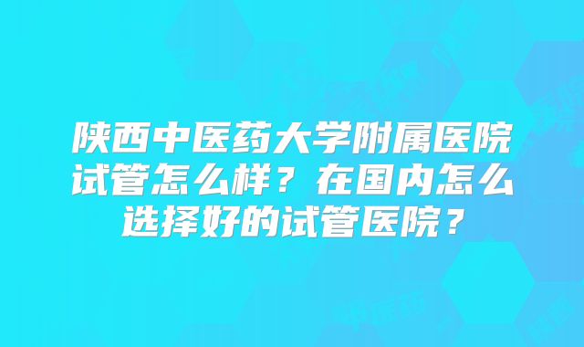 陕西中医药大学附属医院试管怎么样？在国内怎么选择好的试管医院？