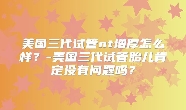 美国三代试管nt增厚怎么样？-美国三代试管胎儿肯定没有问题吗？