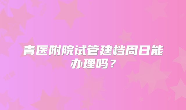 青医附院试管建档周日能办理吗？