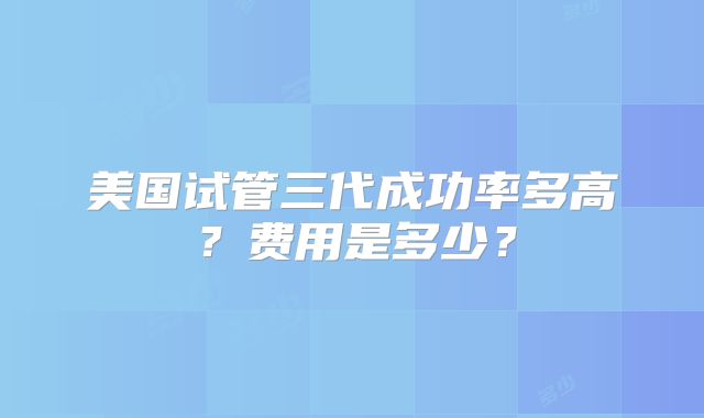 美国试管三代成功率多高？费用是多少？