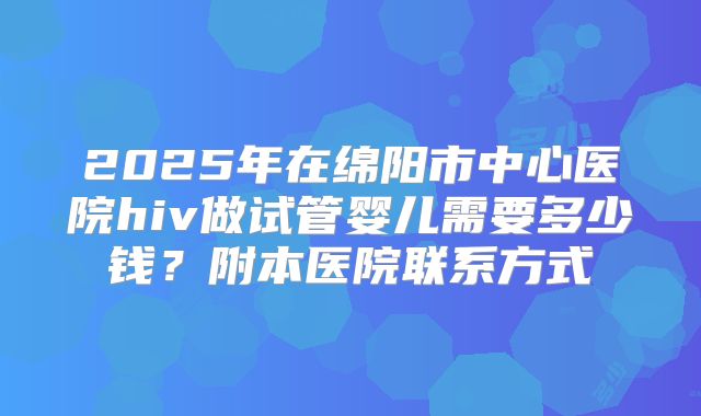 2025年在绵阳市中心医院hiv做试管婴儿需要多少钱？附本医院联系方式