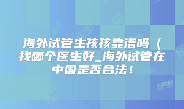 海外试管生孩孩靠谱吗（找哪个医生好_海外试管在中国是否合法！