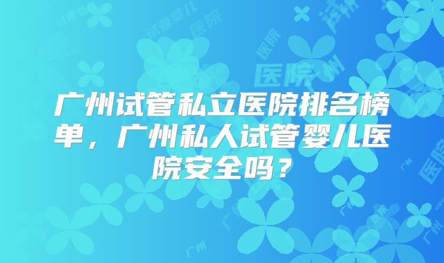 广州试管私立医院排名榜单，广州私人试管婴儿医院安全吗？