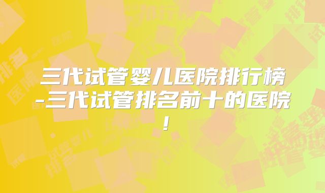 三代试管婴儿医院排行榜-三代试管排名前十的医院！