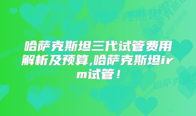 哈萨克斯坦三代试管费用解析及预算,哈萨克斯坦irm试管！