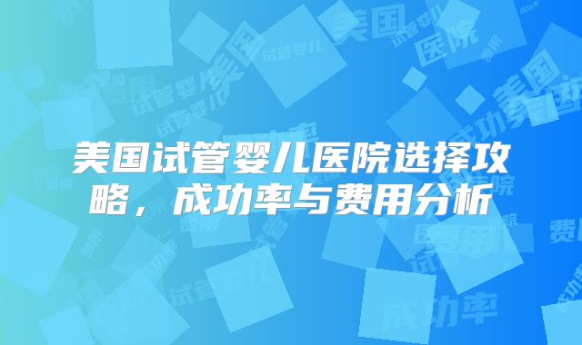 美国试管婴儿医院选择攻略，成功率与费用分析