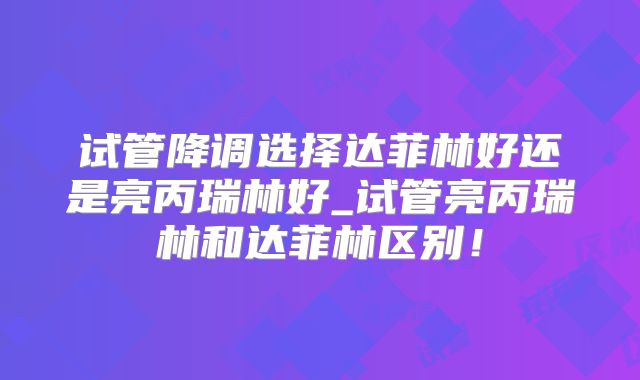 试管降调选择达菲林好还是亮丙瑞林好_试管亮丙瑞林和达菲林区别!