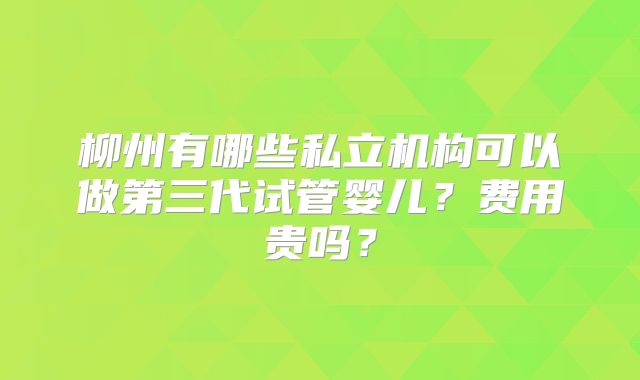 柳州有哪些私立机构可以做第三代试管婴儿?费用贵吗?