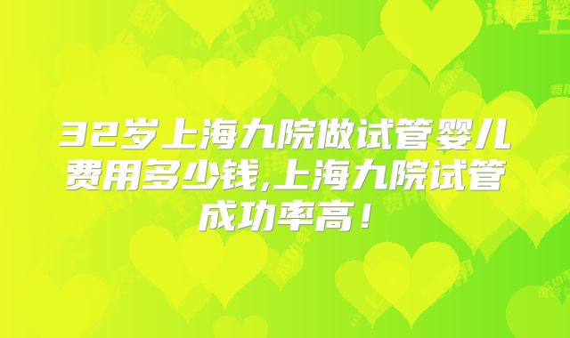 32岁上海九院做试管婴儿费用多少钱,上海九院试管成功率高！
