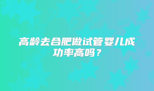 高龄去合肥做试管婴儿成功率高吗？