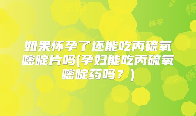 如果怀孕了还能吃丙硫氧嘧啶片吗(孕妇能吃丙硫氧嘧啶药吗?)