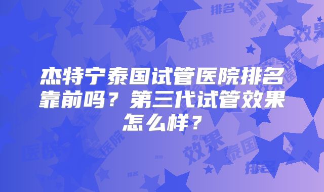 杰特宁泰国试管医院排名靠前吗？第三代试管效果怎么样？