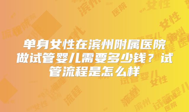 单身女性在滨州附属医院做试管婴儿需要多少钱？试管流程是怎么样