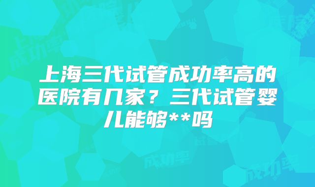 上海三代试管成功率高的医院有几家？三代试管婴儿能够**吗