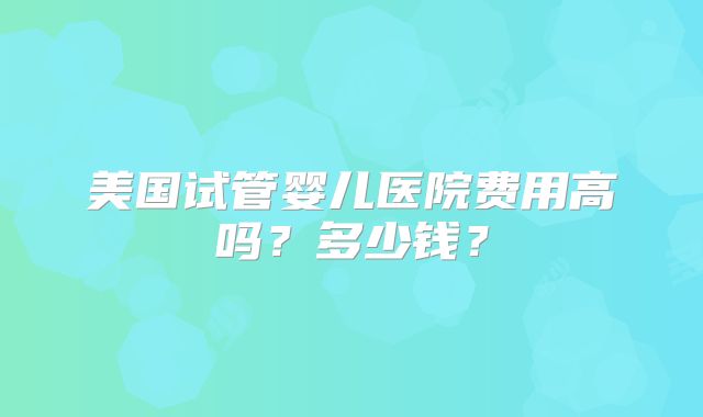 美国试管婴儿医院费用高吗？多少钱？