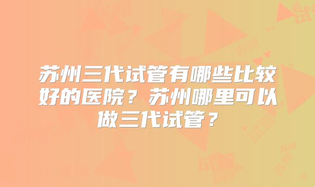 苏州三代试管有哪些比较好的医院？苏州哪里可以做三代试管？