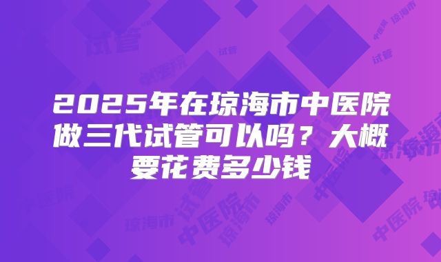 2025年在琼海市中医院做三代试管可以吗？大概要花费多少钱