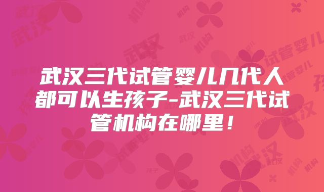 武汉三代试管婴儿几代人都可以生孩子-武汉三代试管机构在哪里！