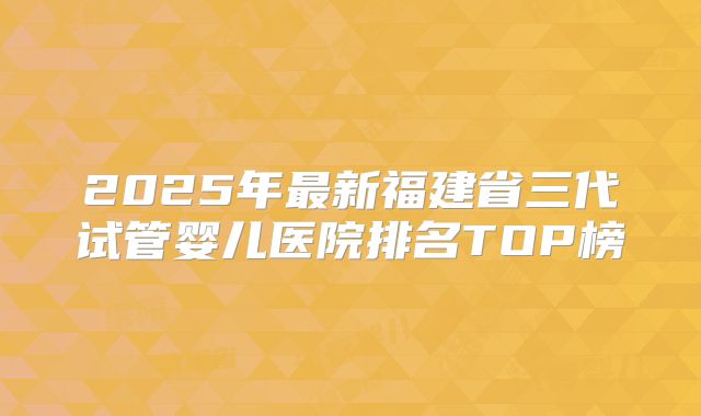 2025年最新福建省三代试管婴儿医院排名TOP榜