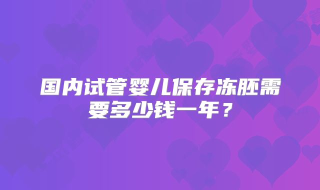 国内试管婴儿保存冻胚需要多少钱一年?