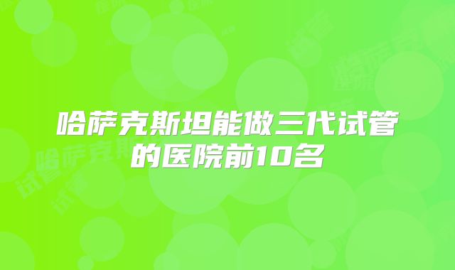 哈萨克斯坦能做三代试管的医院前10名