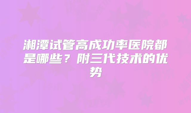 湘潭试管高成功率医院都是哪些?附三代技术的优势