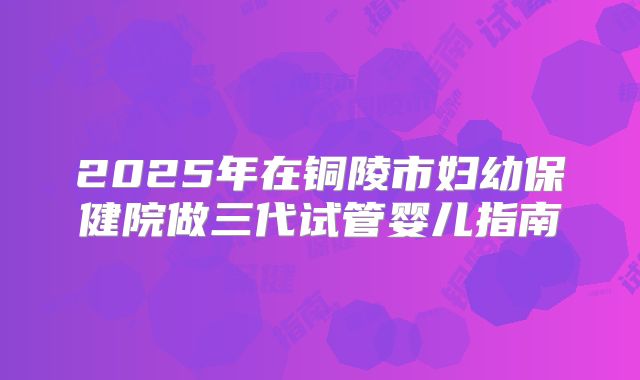 2025年在铜陵市妇幼保健院做三代试管婴儿指南