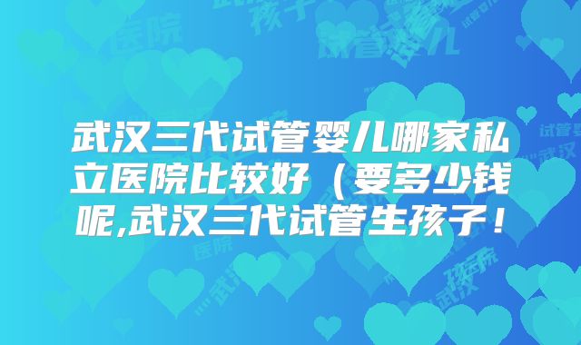 武汉三代试管婴儿哪家私立医院比较好（要多少钱呢,武汉三代试管生孩子！