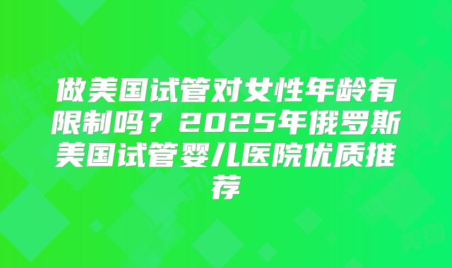 做美国试管对女性年龄有限制吗？2025年俄罗斯美国试管婴儿医院优质推荐