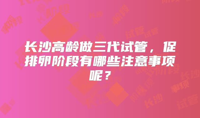 长沙高龄做三代试管，促排卵阶段有哪些注意事项呢？