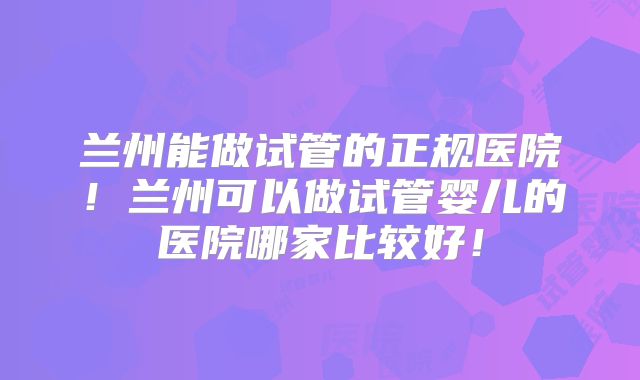 兰州能做试管的正规医院！兰州可以做试管婴儿的医院哪家比较好！