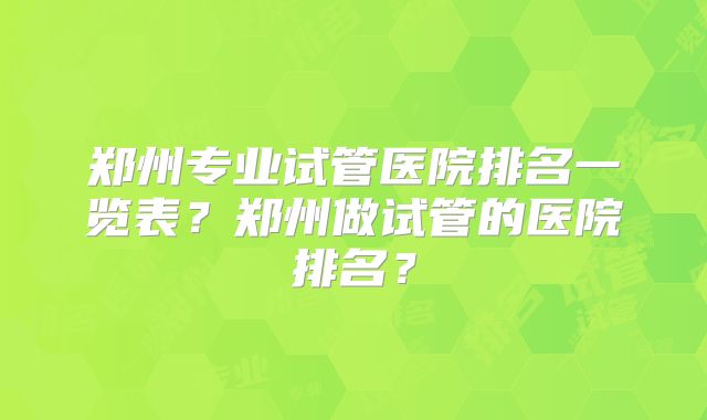 郑州专业试管医院排名一览表?郑州做试管的医院排名?