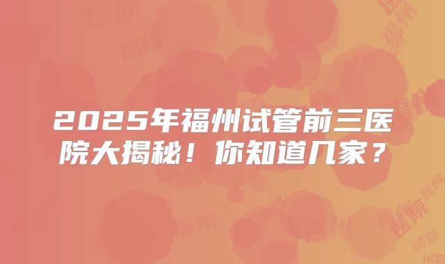 2025年福州试管前三医院大揭秘！你知道几家？