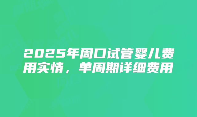 2025年周口试管婴儿费用实情，单周期详细费用