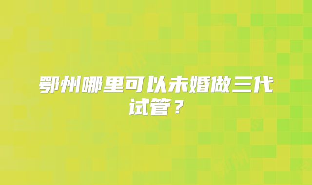 鄂州哪里可以未婚做三代试管？