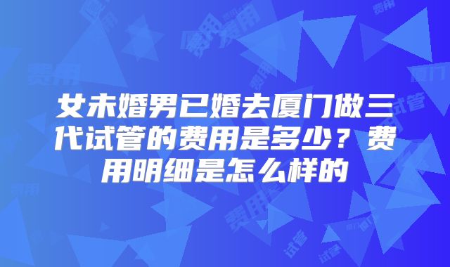 女未婚男已婚去厦门做三代试管的费用是多少？费用明细是怎么样的