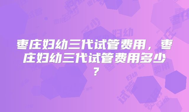 枣庄妇幼三代试管费用，枣庄妇幼三代试管费用多少？