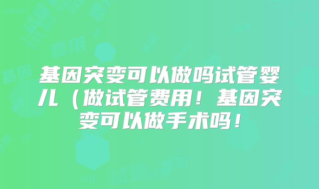 基因突变可以做吗试管婴儿（做试管费用！基因突变可以做手术吗！