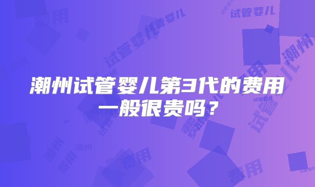 潮州试管婴儿第3代的费用一般很贵吗？