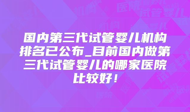 国内第三代试管婴儿机构排名已公布_目前国内做第三代试管婴儿的哪家医院比较好！