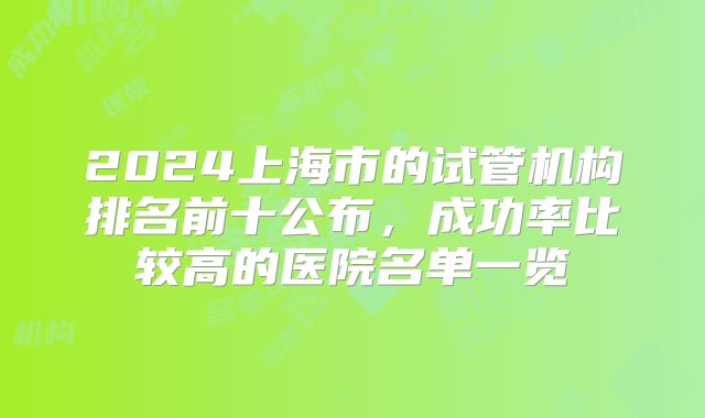 2024上海市的试管机构排名前十公布,成功率比较高的医院名单一览