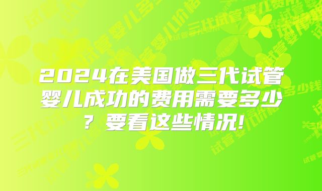 2024在美国做三代试管婴儿成功的费用需要多少？要看这些情况!